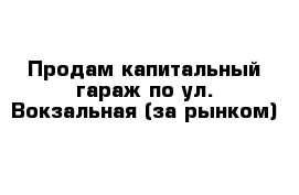 Продам капитальный гараж по ул. Вокзальная (за рынком)